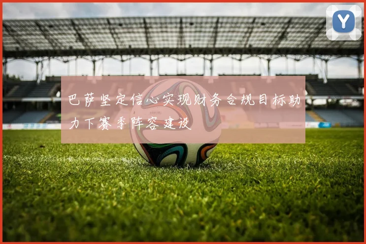 巴萨坚定信心实现财务合规目标助力下赛季阵容建设