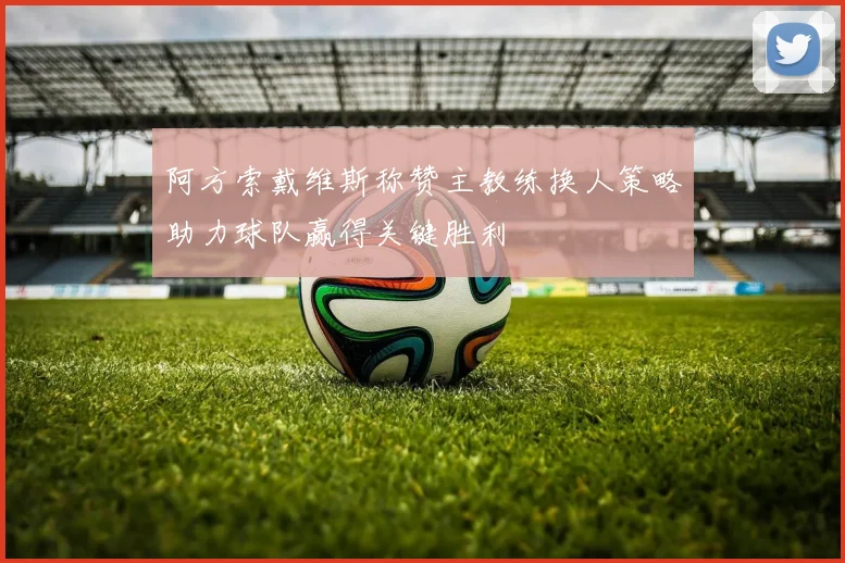 阿方索戴维斯称赞主教练换人策略助力球队赢得关键胜利