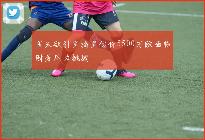 国米欲引罗梅罗估价5500万欧面临财务压力挑战
