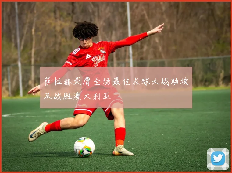 萨拉赫荣膺全场最佳点球大战助埃及战胜澳大利亚