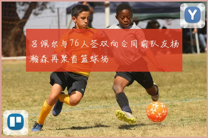 吕佩尔与76人签双向合同前队友杨瀚森再聚首篮球场