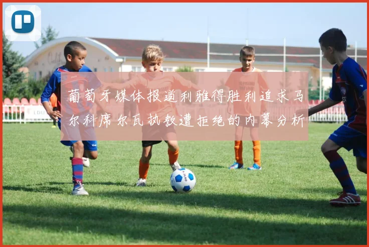 葡萄牙媒体报道利雅得胜利追求马尔科席尔瓦执教遭拒绝的内幕分析