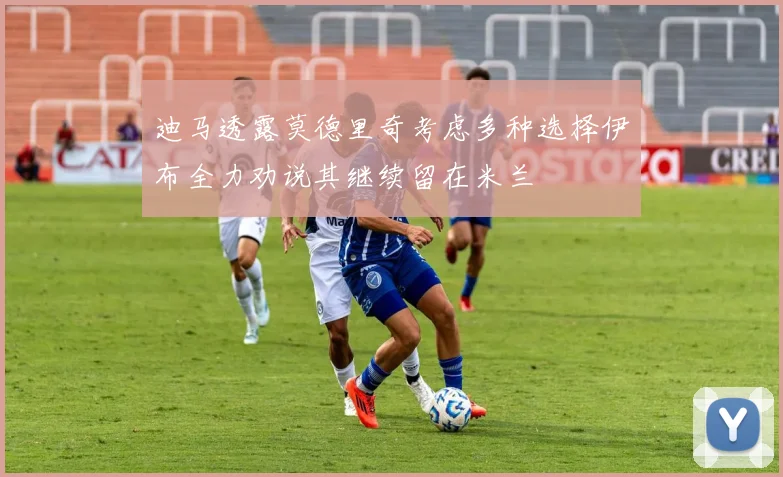 迪马透露莫德里奇考虑多种选择伊布全力劝说其继续留在米兰