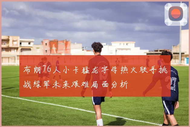 布朗76人小卡猛龙字母热火联手挑战绿军未来艰难局面分析
