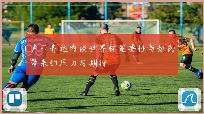 卢卡齐达内谈世界杯重要性与姓氏带来的压力与期待