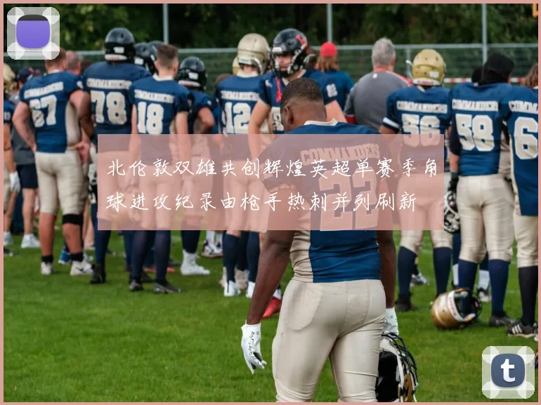 北伦敦双雄共创辉煌英超单赛季角球进攻纪录由枪手热刺并列刷新