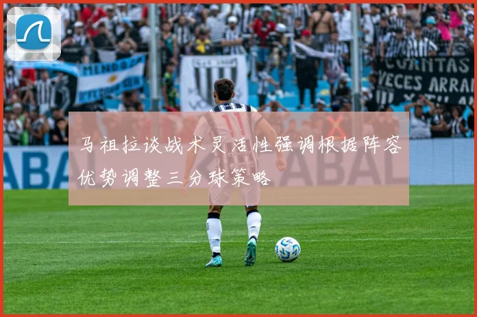 马祖拉谈战术灵活性强调根据阵容优势调整三分球策略