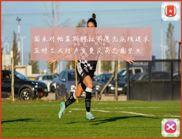 国米对帕莱斯特拉不愿无底线追求亚特兰大对卢克曼交易态度坚决