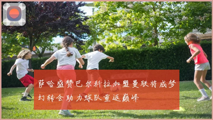 萨哈盛赞巴尔科拉加盟曼联将成梦幻转会助力球队重返巅峰