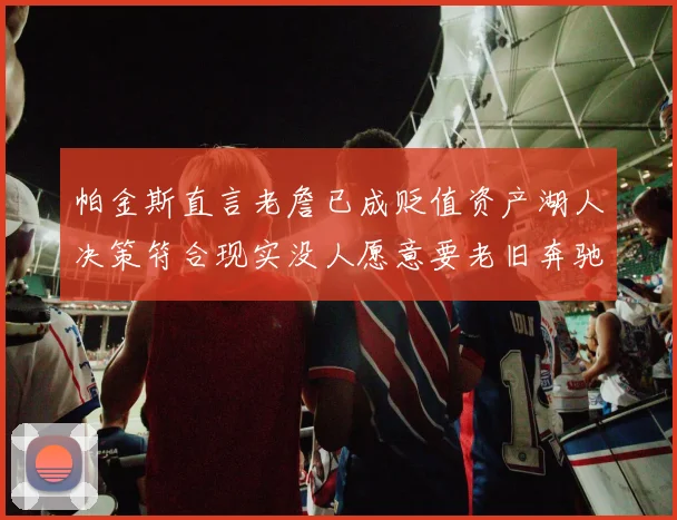 帕金斯直言老詹已成贬值资产湖人决策符合现实没人愿意要老旧奔驰