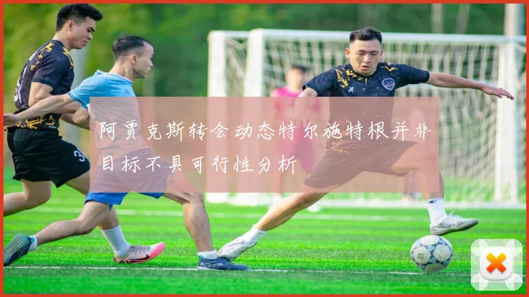 阿贾克斯转会动态特尔施特根并非目标不具可行性分析