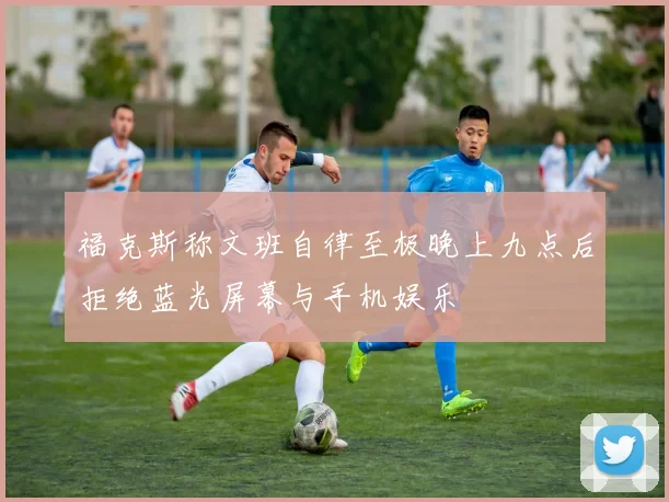 福克斯称文班自律至极晚上九点后拒绝蓝光屏幕与手机娱乐