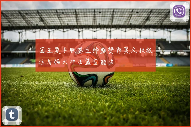 国王夏季联赛主帅盛赞郭昊文积极性与强大冲击篮筐能力