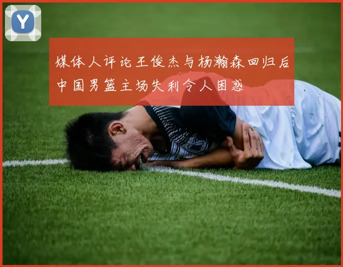 媒体人评论王俊杰与杨瀚森回归后中国男篮主场失利令人困惑