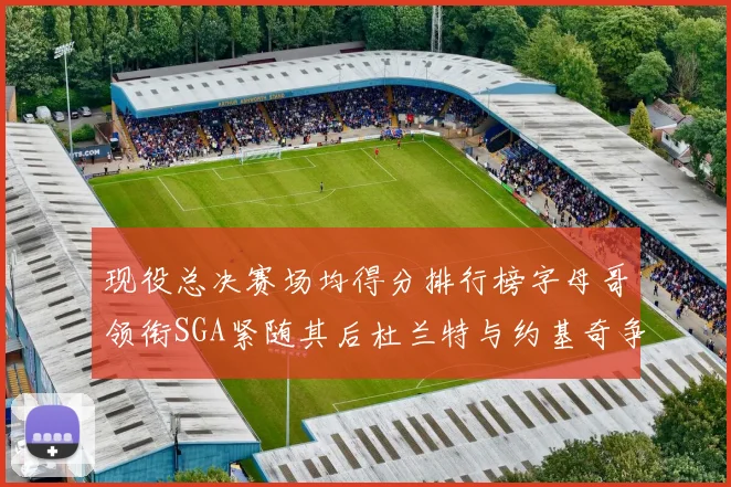 现役总决赛场均得分排行榜字母哥领衔SGA紧随其后杜兰特与约基奇争夺第三名