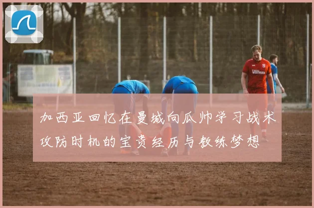 加西亚回忆在曼城向瓜帅学习战术攻防时机的宝贵经历与教练梦想