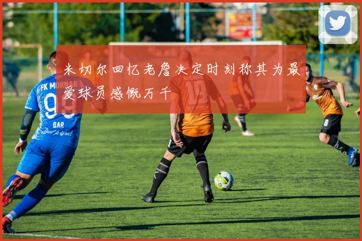 米切尔回忆老詹决定时刻称其为最爱球员感慨万千