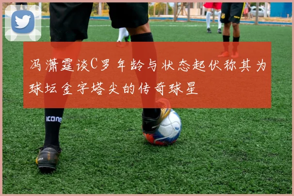 冯潇霆谈C罗年龄与状态起伏称其为球坛金字塔尖的传奇球星