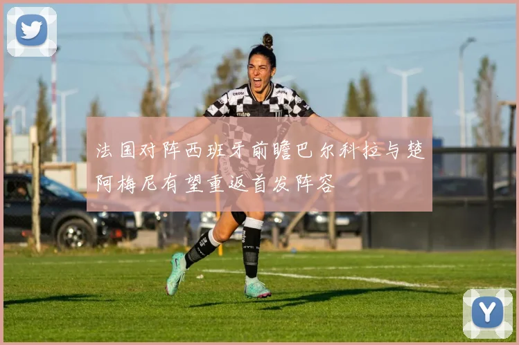法国对阵西班牙前瞻巴尔科拉与楚阿梅尼有望重返首发阵容