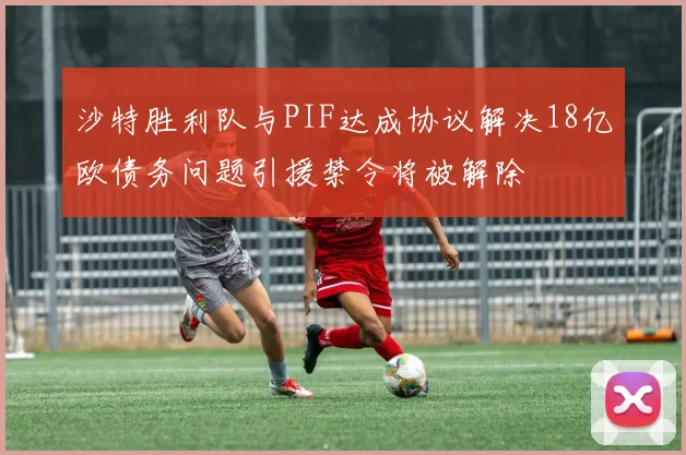 沙特胜利队与PIF达成协议解决18亿欧债务问题引援禁令将被解除
