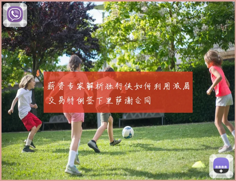 薪资专家解析独行侠如何利用浓眉交易特例签下里萨谢合同
