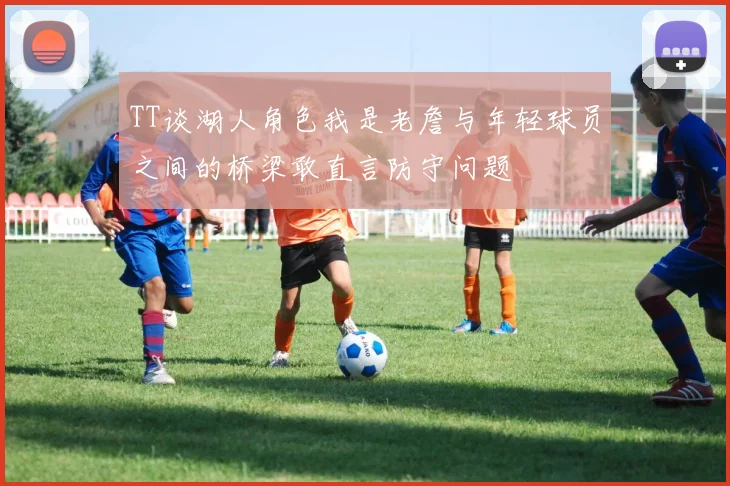TT谈湖人角色我是老詹与年轻球员之间的桥梁敢直言防守问题