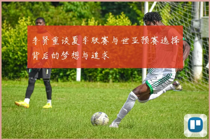 李贤重谈夏季联赛与世亚预赛选择背后的梦想与追求
