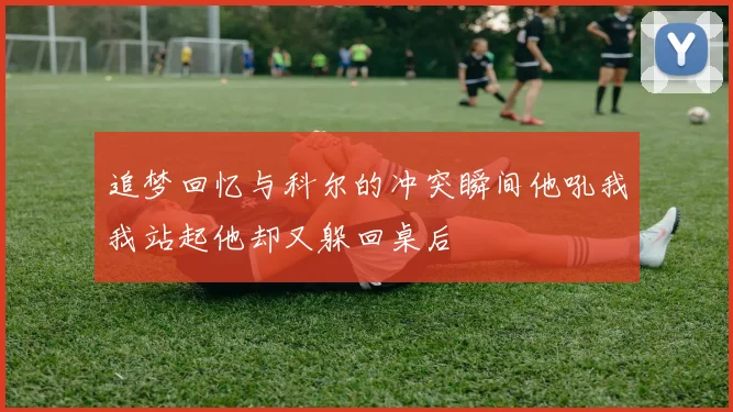 追梦回忆与科尔的冲突瞬间他吼我我站起他却又躲回桌后