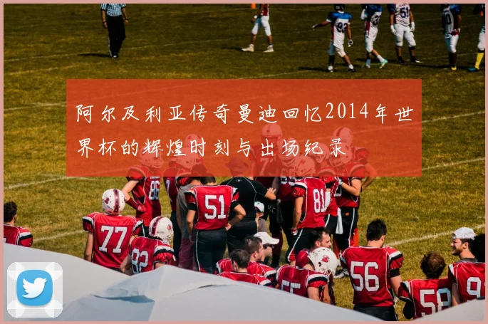 阿尔及利亚传奇曼迪回忆2014年世界杯的辉煌时刻与出场纪录
